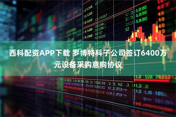 西科配资APP下载 罗博特科子公司签订6400万元设备采购意向协议