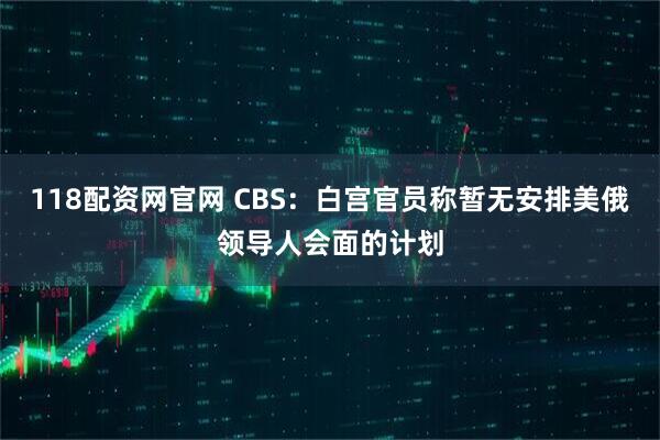 118配资网官网 CBS：白宫官员称暂无安排美俄领导人会面的计划
