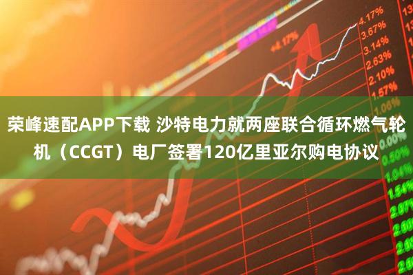 荣峰速配APP下载 沙特电力就两座联合循环燃气轮机（CCGT）电厂签署120亿里亚尔购电协议