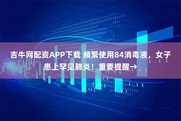 吉牛网配资APP下载 频繁使用84消毒液，女子患上罕见肺炎！重要提醒→