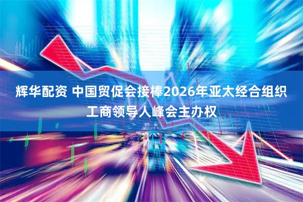 辉华配资 中国贸促会接棒2026年亚太经合组织工商领导人峰会主办权