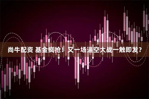 尚牛配资 基金疯抢！又一场逼空大战一触即发？