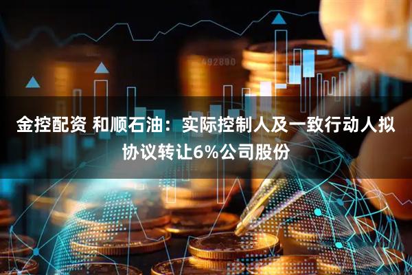 金控配资 和顺石油:实际控制人及一致行动人拟协议转让6%公司股份