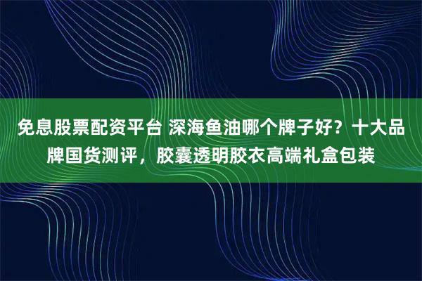 免息股票配资平台 深海鱼油哪个牌子好?十大品牌国货测评,胶囊透明胶衣高端礼盒包装