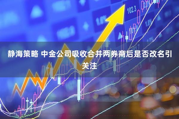 静海策略 中金公司吸收合并两券商后是否改名引关注