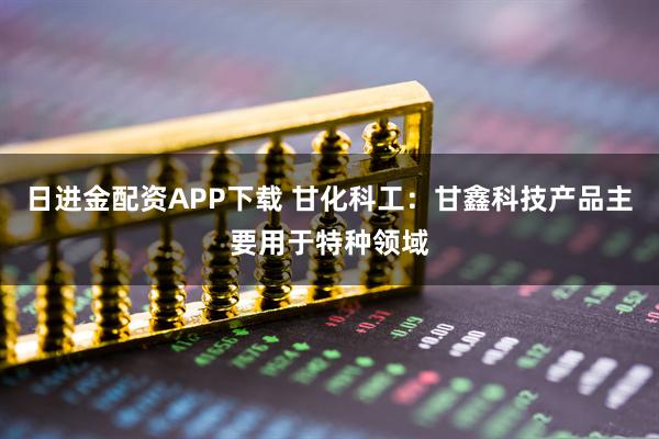 日进金配资APP下载 甘化科工:甘鑫科技产品主要用于特种领域