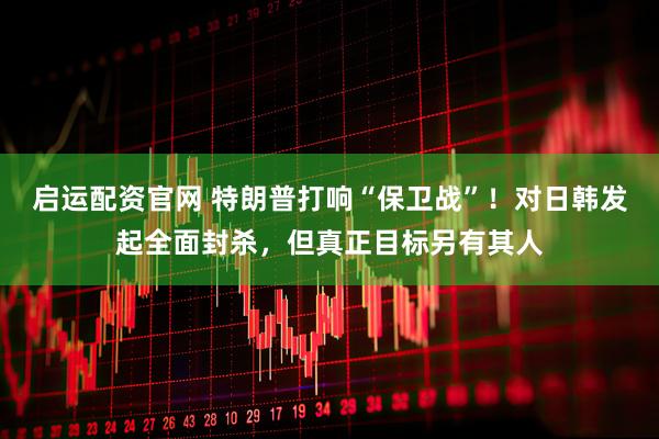 启运配资官网 特朗普打响“保卫战”！对日韩发起全面封杀，但真正目标另有其人