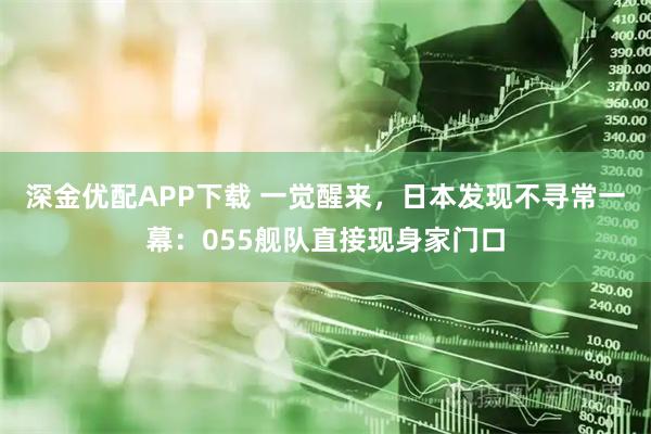 深金优配APP下载 一觉醒来，日本发现不寻常一幕：055舰队直接现身家门口