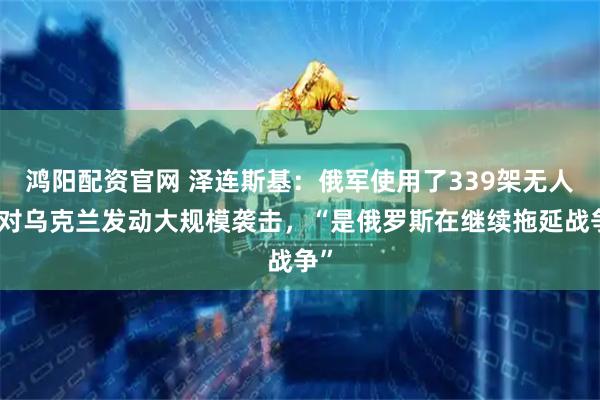 鸿阳配资官网 泽连斯基：俄军使用了339架无人机对乌克兰发动大规模袭击，“是俄罗斯在继续拖延战争”
