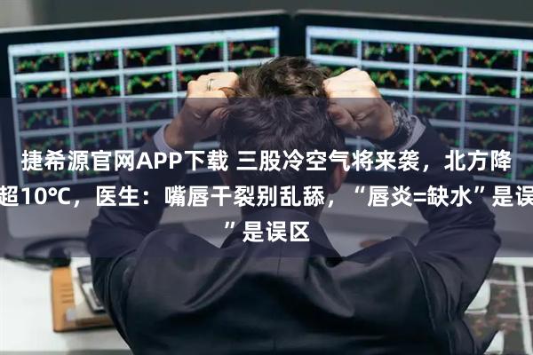 捷希源官网APP下载 三股冷空气将来袭，北方降温超10℃，医生：嘴唇干裂别乱舔，“唇炎=缺水”是误区