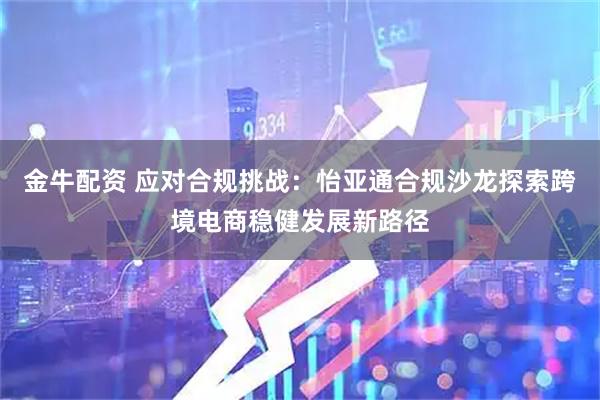 金牛配资 应对合规挑战:怡亚通合规沙龙探索跨境电商稳健发展新路径