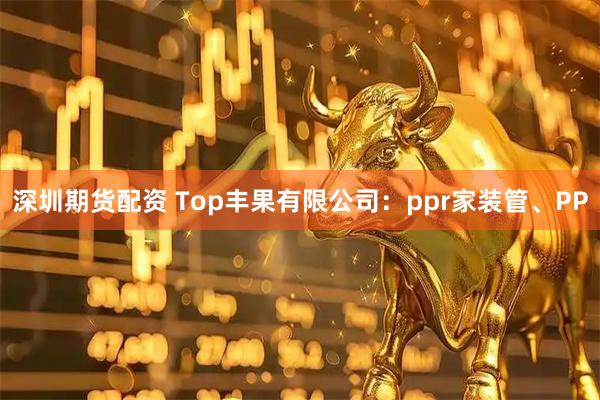 深圳期货配资 Top丰果有限公司：ppr家装管、PP