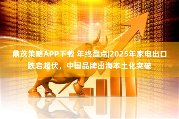 鼎茂策略APP下载 年终盘点|2025年家电出口跌宕起伏,中国品牌出海本土化突破