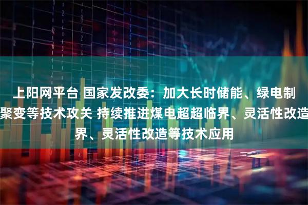 上阳网平台 国家发改委：加大长时储能、绿电制氢氨醇、核聚变等技术攻关 持续推进煤电超超临界、灵活性改造等技术应用