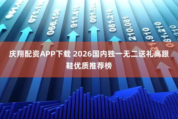 庆翔配资APP下载 2026国内独一无二送礼高跟鞋优质推荐榜