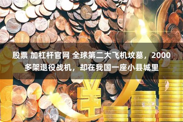 股票 加杠杆官网 全球第二大飞机坟墓，2000多架退役战机，却在我国一座小县城里