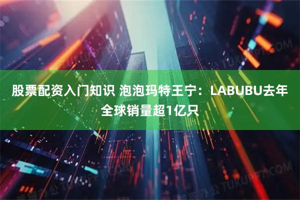 股票配资入门知识 泡泡玛特王宁：LABUBU去年全球销量超1亿只