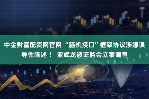 中金财富配资网官网 “脑机接口”框架协议涉嫌误导性陈述 ！ 亚辉龙被证监会立案调查