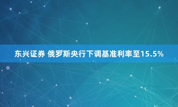 东兴证券 俄罗斯央行下调基准利率至15.5%