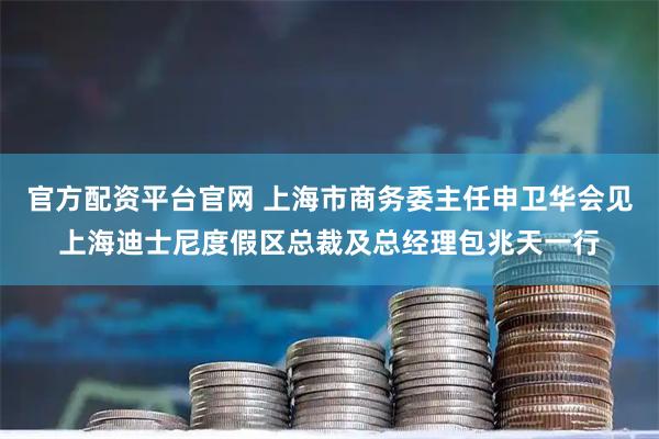 官方配资平台官网 上海市商务委主任申卫华会见上海迪士尼度假区总裁及总经理包兆天一行
