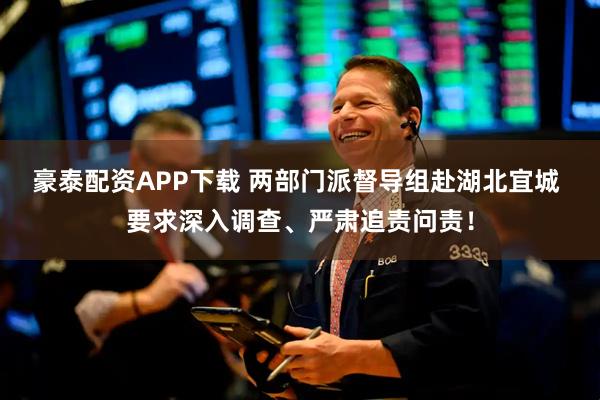 豪泰配资APP下载 两部门派督导组赴湖北宜城 要求深入调查、严肃追责问责！