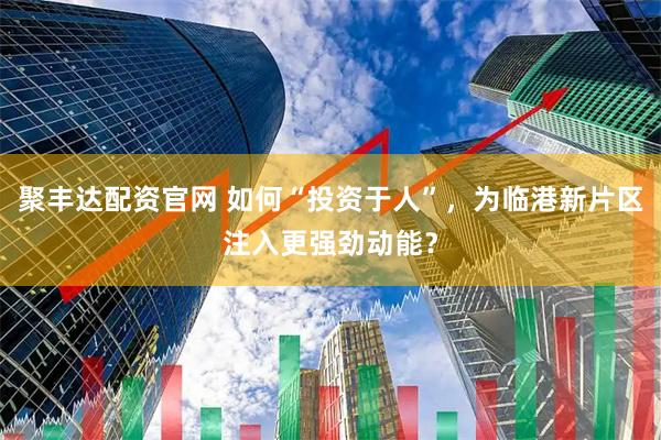 聚丰达配资官网 如何“投资于人”，为临港新片区注入更强劲动能？