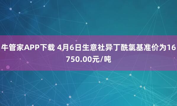 牛管家APP下载 4月6日生意社异丁酰氯基准价为16750.00元/吨