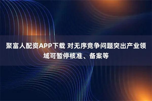 聚富人配资APP下载 对无序竞争问题突出产业领域可暂停核准、备案等
