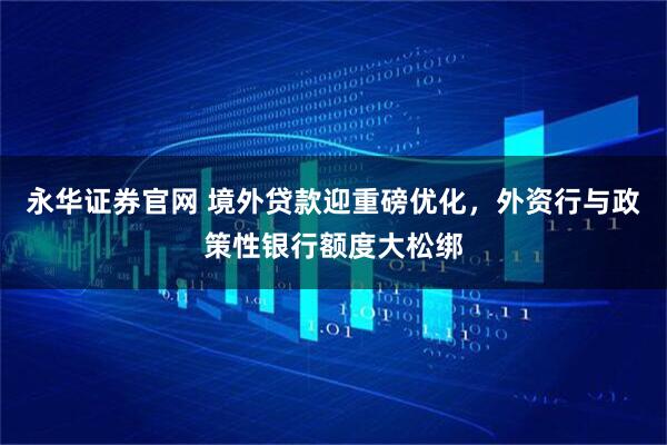 永华证券官网 境外贷款迎重磅优化，外资行与政策性银行额度大松绑