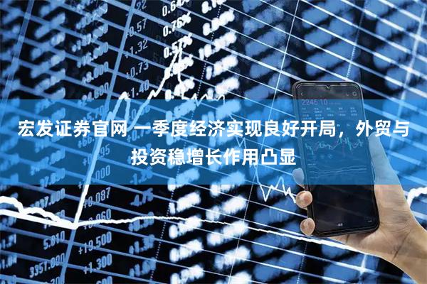 宏发证券官网 一季度经济实现良好开局,外贸与投资稳增长作用凸显