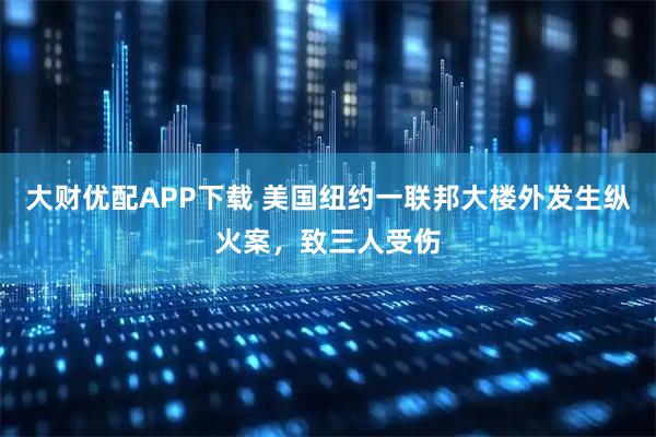 大财优配APP下载 美国纽约一联邦大楼外发生纵火案，致三人受伤