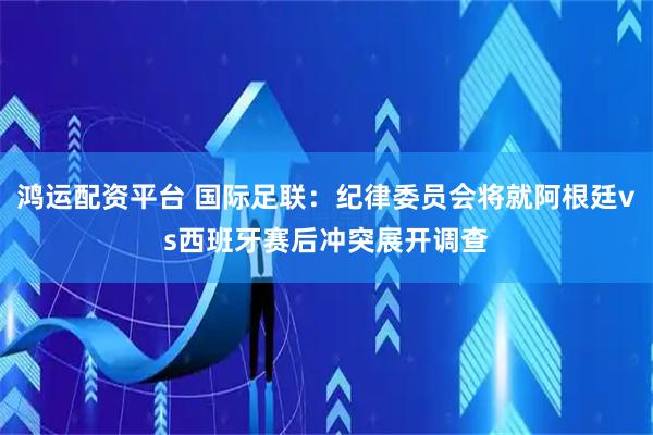 鸿运配资平台 国际足联：纪律委员会将就阿根廷vs西班牙赛后冲突展开调查