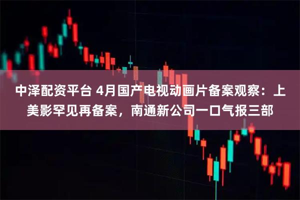 中泽配资平台 4月国产电视动画片备案观察：上美影罕见再备案，南通新公司一口气报三部