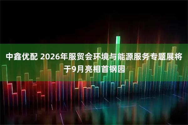 中鑫优配 2026年服贸会环境与能源服务专题展将于9月亮相首钢园